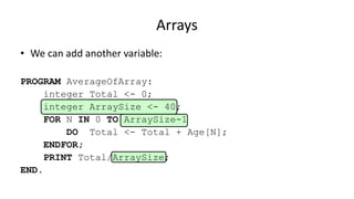 Arrays
• We can add another variable:
PROGRAM AverageOfArray:
integer Total <- 0;
integer ArraySize <- 40;
FOR N IN 0 TO ArraySize-1
DO Total <- Total + Age[N];
ENDFOR;
PRINT Total/ArraySize;
END.
 