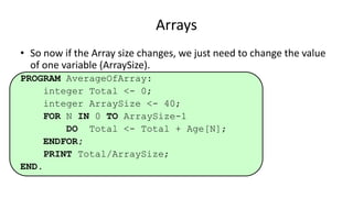 • So now if the Array size changes, we just need to change the value
of one variable (ArraySize).
PROGRAM AverageOfArray:
integer Total <- 0;
integer ArraySize <- 40;
FOR N IN 0 TO ArraySize-1
DO Total <- Total + Age[N];
ENDFOR;
PRINT Total/ArraySize;
END.
Arrays
 