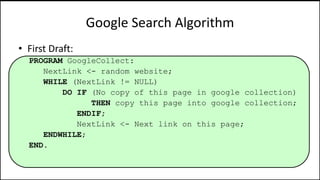 Google Search Algorithm
• First Draft:
PROGRAM GoogleCollect:
NextLink <- random website;
WHILE (NextLink != NULL)
DO IF (No copy of this page in google collection)
THEN copy this page into google collection;
ENDIF;
NextLink <- Next link on this page;
ENDWHILE;
END.
 