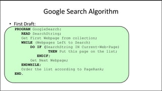 Google Search Algorithm
• First Draft:
PROGRAM GoogleSearch:
READ SearchString;
Get First Webpage from collection;
WHILE (Webpages Left to Search)
DO IF (SearchString IN Current-Web-Page)
THEN Put this page on the list;
ENDIF;
Get Next Webpage;
ENDWHILE;
Order the list according to PageRank;
END.
 