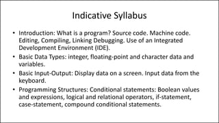 Indicative Syllabus
• Introduction: What is a program? Source code. Machine code.
Editing, Compiling, Linking Debugging. Use of an Integrated
Development Environment (IDE).
• Basic Data Types: integer, floating-point and character data and
variables.
• Basic Input-Output: Display data on a screen. Input data from the
keyboard.
• Programming Structures: Conditional statements: Boolean values
and expressions, logical and relational operators, if-statement,
case-statement, compound conditional statements.
 