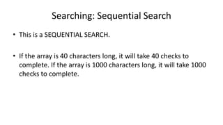 Searching: Sequential Search
• This is a SEQUENTIAL SEARCH.
• If the array is 40 characters long, it will take 40 checks to
complete. If the array is 1000 characters long, it will take 1000
checks to complete.
 