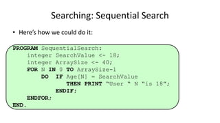• Here’s how we could do it:
PROGRAM SequentialSearch:
integer SearchValue <- 18;
integer ArraySize <- 40;
FOR N IN 0 TO ArraySize-1
DO IF Age[N] = SearchValue
THEN PRINT “User “ N “is 18”;
ENDIF;
ENDFOR;
END.
Searching: Sequential Search
 