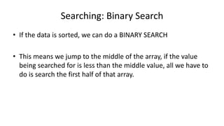 Searching: Binary Search
• If the data is sorted, we can do a BINARY SEARCH
• This means we jump to the middle of the array, if the value
being searched for is less than the middle value, all we have to
do is search the first half of that array.
 