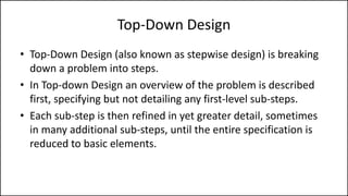 Top-Down Design
• Top-Down Design (also known as stepwise design) is breaking
down a problem into steps.
• In Top-down Design an overview of the problem is described
first, specifying but not detailing any first-level sub-steps.
• Each sub-step is then refined in yet greater detail, sometimes
in many additional sub-steps, until the entire specification is
reduced to basic elements.
 