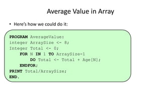 • Here’s how we could do it:
PROGRAM AverageValue:
integer ArraySize <- 8;
Integer Total <- 0;
FOR N IN 1 TO ArraySize-1
DO Total <- Total + Age[N];
ENDFOR;
PRINT Total/ArraySize;
END.
Average Value in Array
 