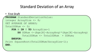 • First Draft
PROGRAM StandardDeviationValue:
integer ArraySize <- 8;
GET AVERAGE OF ARRAY;
TotalSDNum <- 0;
FOR N IN 0 TO ArraySize-1
DO SDNum <-(Age[N]-ArrayAvg)*(Age[N]-ArrayAvg)
TotalSDNum <- TotalSDNum + SDNum;
ENDFOR;
Print SquareRoot(TotalSDNum/ArraySize-1);
END.
Standard Deviation of an Array
 