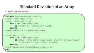 • Here’s the final version:
PROGRAM StandardDeviationValue:
integer ArraySize <- 8;
Integer TotalAvg <- 0;
FOR N IN 1 TO ArraySize-1
DO TotalAvg <- TotalAvg + Age[N];
ENDFOR;
AverageValue <- TotalAvg/ArraySize;
TotalSDNum <- 0;
FOR N IN 0 TO ArraySize-1
DO SDNum <-(Age[N]-AverageValue)*(Age[N]- AverageValue)
TotalSDNum <- TotalSDNum + SDNum;
ENDFOR;
Print SquareRoot(TotalSDNum/ArraySize-1);
END.
Standard Deviation of an Array
 