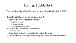 Sorting: Bubble Sort
• The simplest algorithm for sort an array is called BUBBLE SORT.
• It works as follows for an array of size N:
– Look at the first and second element
• Are they in order?
• If so, do nothing
• If not, swap them around
– Look at the second and third element
• Do the same
– Keep doing this until you get to the end of the array
– Go back to the start again keep doing this whole process for N times.
 