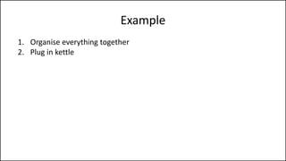 Example
1. Organise everything together
2. Plug in kettle
3. Put teabag in cup
4. Put water into kettle
5. Turn on kettle
6. Wait for kettle to boil
7. Add boiling water to cup
8. Remove teabag with spoon/fork
9. Add milk and/or sugar
10. Serve
 