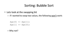 • Lets look at the swapping bit
– if I wanted to swap two values, the following won’t work:
Age[0] <- Age[1];
Age[1] <- Age[0];
– Why not?
Sorting: Bubble Sort
 