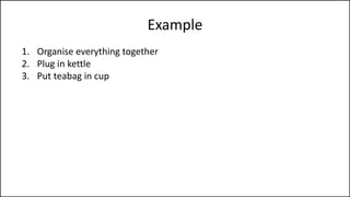 Example
1. Organise everything together
2. Plug in kettle
3. Put teabag in cup
4. Put water into kettle
5. Turn on kettle
6. Wait for kettle to boil
7. Add boiling water to cup
8. Remove teabag with spoon/fork
9. Add milk and/or sugar
10. Serve
 