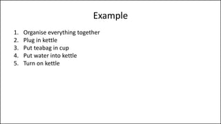 Example
1. Organise everything together
2. Plug in kettle
3. Put teabag in cup
4. Put water into kettle
5. Turn on kettle
6. Wait for kettle to boil
7. Add boiling water to cup
8. Remove teabag with spoon/fork
9. Add milk and/or sugar
10. Serve
 