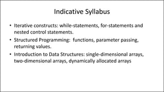 Indicative Syllabus
• Iterative constructs: while-statements, for-statements and
nested control statements.
• Structured Programming: functions, parameter passing,
returning values.
• Introduction to Data Structures: single-dimensional arrays,
two-dimensional arrays, dynamically allocated arrays
 
