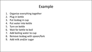 Example
1. Organise everything together
2. Plug in kettle
3. Put teabag in cup
4. Put water into kettle
5. Turn on kettle
6. Wait for kettle to boil
7. Add boiling water to cup
8. Remove teabag with spoon/fork
9. Add milk and/or sugar
10. Serve
 