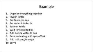 Example
1. Organise everything together
2. Plug in kettle
3. Put teabag in cup
4. Put water into kettle
5. Turn on kettle
6. Wait for kettle to boil
7. Add boiling water to cup
8. Remove teabag with spoon/fork
9. Add milk and/or sugar
10. Serve
 