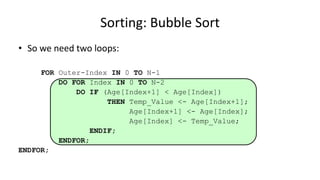 • So we need two loops:
FOR Outer-Index IN 0 TO N-1
DO FOR Index IN 0 TO N-2
DO IF (Age[Index+1] < Age[Index])
THEN Temp_Value <- Age[Index+1];
Age[Index+1] <- Age[Index];
Age[Index] <- Temp_Value;
ENDIF;
ENDFOR;
ENDFOR;
Sorting: Bubble Sort
 