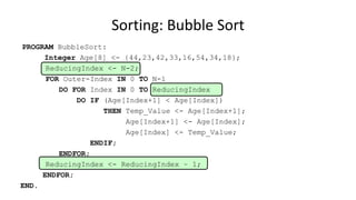 PROGRAM BubbleSort:
Integer Age[8] <- {44,23,42,33,16,54,34,18};
ReducingIndex <- N-2;
FOR Outer-Index IN 0 TO N-1
DO FOR Index IN 0 TO ReducingIndex
DO IF (Age[Index+1] < Age[Index])
THEN Temp_Value <- Age[Index+1];
Age[Index+1] <- Age[Index];
Age[Index] <- Temp_Value;
ENDIF;
ENDFOR;
ReducingIndex <- ReducingIndex – 1;
ENDFOR;
END.
Sorting: Bubble Sort
 