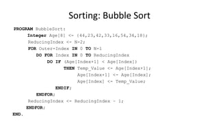 PROGRAM BubbleSort:
Integer Age[8] <- {44,23,42,33,16,54,34,18};
ReducingIndex <- N-2;
FOR Outer-Index IN 0 TO N-1
DO FOR Index IN 0 TO ReducingIndex
DO IF (Age[Index+1] < Age[Index])
THEN Temp_Value <- Age[Index+1];
Age[Index+1] <- Age[Index];
Age[Index] <- Temp_Value;
ENDIF;
ENDFOR;
ReducingIndex <- ReducingIndex – 1;
ENDFOR;
END.
Sorting: Bubble Sort
 