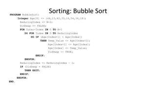 PROGRAM BubbleSort:
Integer Age[8] <- {44,23,42,33,16,54,34,18};
ReducingIndex <- N-2;
DidSwap <- FALSE;
FOR Outer-Index IN 0 TO N-1
DO FOR Index IN 0 TO ReducingIndex
DO IF (Age[Index+1] < Age[Index])
THEN Temp_Value <- Age[Index+1];
Age[Index+1] <- Age[Index];
Age[Index] <- Temp_Value;
DidSwap <- TRUE;
ENDIF;
ENDFOR;
ReducingIndex <- ReducingIndex – 1;
IF (DidSwap = FALSE)
THEN EXIT;
ENDIF;
ENDFOR;
END.
Sorting: Bubble Sort
 
