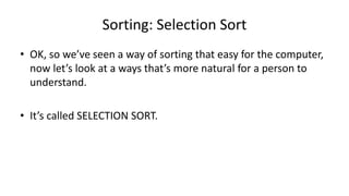 Sorting: Selection Sort
• OK, so we’ve seen a way of sorting that easy for the computer,
now let’s look at a ways that’s more natural for a person to
understand.
• It’s called SELECTION SORT.
 