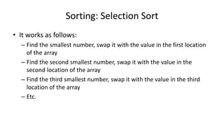 Sorting: Selection Sort
• It works as follows:
– Find the smallest number, swap it with the value in the first location
of the array
– Find the second smallest number, swap it with the value in the
second location of the array
– Find the third smallest number, swap it with the value in the third
location of the array
– Etc.
 