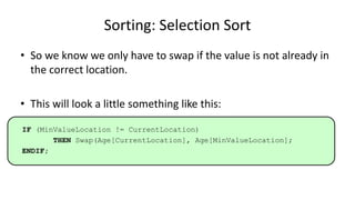 Sorting: Selection Sort
• So we know we only have to swap if the value is not already in
the correct location.
• This will look a little something like this:
IF (MinValueLocation != CurrentLocation)
THEN Swap(Age[CurrentLocation], Age[MinValueLocation];
ENDIF;
 