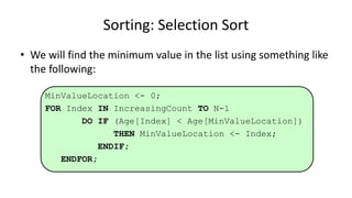• We will find the minimum value in the list using something like
the following:
MinValueLocation <- 0;
FOR Index IN IncreasingCount TO N-1
DO IF (Age[Index] < Age[MinValueLocation])
THEN MinValueLocation <- Index;
ENDIF;
ENDFOR;
Sorting: Selection Sort
 