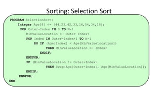 PROGRAM SelectionSort:
Integer Age[8] <- {44,23,42,33,16,54,34,18};
FOR Outer-Index IN 0 TO N-1
MinValueLocation <- Outer-Index;
FOR Index IN Outer-Index+1 TO N-1
DO IF (Age[Index] < Age[MinValueLocation])
THEN MinValueLocation <- Index;
ENDIF;
ENDFOR;
IF (MinValueLocation != Outer-Index)
THEN Swap(Age[Outer-Index], Age[MinValueLocation]);
ENDIF;
ENDFOR;
END.
Sorting: Selection Sort
 