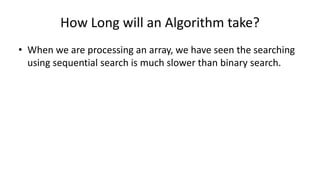 How Long will an Algorithm take?
• When we are processing an array, we have seen the searching
using sequential search is much slower than binary search.
 