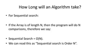 How Long will an Algorithm take?
• For Sequential search:
• If the Array is of length N, then the program will do N
comparisons, therefore we say:
• Sequential Search = O(N).
• We can read this as “Sequential search is Order N”.
 