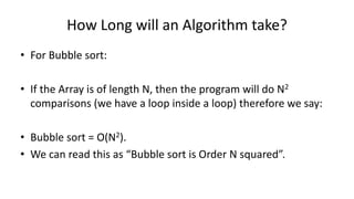 How Long will an Algorithm take?
• For Bubble sort:
• If the Array is of length N, then the program will do N2
comparisons (we have a loop inside a loop) therefore we say:
• Bubble sort = O(N2).
• We can read this as “Bubble sort is Order N squared”.
 