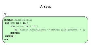 Arrays
Or:
PROGRAM Add1ToMartix:
FOR ROW IN 0 TO 7
FOR COLUMN IN 0 TO 7
DO Matrix[ROW][COLUMN] <- Matrix [ROW][COLUMN] + 1;
ENDFOR;
ENDFOR;
END.
 