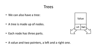 Trees
• We can also have a tree:
• A tree is made up of nodes.
• Each node has three parts.
• A value and two pointers, a left and a right one.
Value
RightLeft
 