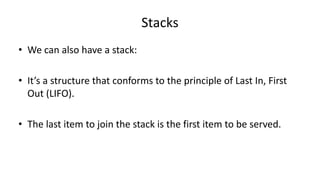 Stacks
• We can also have a stack:
• It’s a structure that conforms to the principle of Last In, First
Out (LIFO).
• The last item to join the stack is the first item to be served.
 