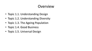 Overview
• Topic 1.1. Understanding Design
• Topic 1.2. Understanding Diversity
• Topic 1.3. The Ageing Population
• Topic 1.4. Good Business
• Topic 1.5. Universal Design
 