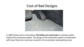 Cost of Bad Designs
In 2009 Toyota had to recall about 3.8 million cars and trucks to reshape and/or
replace the accelerator pedals. The design of the accelerator pedal in combination
with loose floormats may have resulted in the accelerator pedal getting stuck.
 