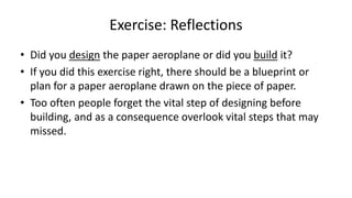 Exercise: Reflections
• Did you design the paper aeroplane or did you build it?
• If you did this exercise right, there should be a blueprint or
plan for a paper aeroplane drawn on the piece of paper.
• Too often people forget the vital step of designing before
building, and as a consequence overlook vital steps that may
missed.
 
