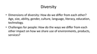 Diversity
• Dimensions of diversity: How do we differ from each other?
Age, size, ability, gender, culture, language, literacy, education,
technology.
• Challenges for people: How do the ways we differ from each
other impact on how we share use of environments, products,
services?
 