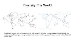 Diversity: The World
The Mercator projection increasingly inflates the sizes of regions according to their distance from the equator. This
inflation results, for example, in a representation of Greenland that is larger than Africa, whereas in reality Africa is 14
times as large.
 