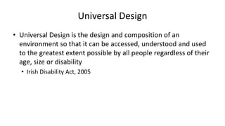 Universal Design
• Universal Design is the design and composition of an
environment so that it can be accessed, understood and used
to the greatest extent possible by all people regardless of their
age, size or disability
• Irish Disability Act, 2005
 