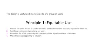 Principle 1: Equitable Use
The design is useful and marketable to any group of users
1. Provide the same means of use for all users: identical whenever possible; equivalent when not
2. Avoid segregating or stigmatising any users
3. Provisions for privacy, security and safety should be equally available to all users
4. Make the design appealing to all users
 