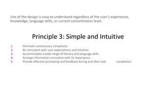 Principle 3: Simple and Intuitive
Use of the design is easy to understand regardless of the user’s experience,
knowledge, language skills, or current concentration level.
1. Eliminate unnecessary complexity
2. Be consistent with user expectations and intuition
3. Accommodate a wide range of literacy and language skills
4. Arrange information consistent with its importance
5. Provide effective prompting and feedback during and after task completion
 