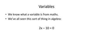 Variables
• We know what a variable is from maths.
• We’ve all seen this sort of thing in algebra:
2x – 10 = 0
2x = 10
X = 5
 