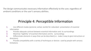 Principle 4: Perceptible Information
The design communicates necessary information effectively to the user, regardless of
ambient conditions or the user’s sensory abilities.
1. Use different modes (pictorial, verbal, tactile) for redundant presentation of essential
information
2. Provide adequate contrast between essential information and its surroundings
3. Maximize ‘legibility’ of essential information and its surroundings
4. Differentiate elements in ways that can be described (i.e. make it easy to give instructions or
directions)
5. Provide compatibility with a variety of techniques or devices used by people with sensory
limitations
 