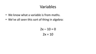 Variables
• We know what a variable is from maths.
• We’ve all seen this sort of thing in algebra:
2x – 10 = 0
2x = 10
X = 5
 