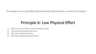 Principle 6: Low Physical Effort
The design can be used efficiently and comfortably and with a minimum of fatigue
1. Allow user to maintain a neutral body position
2. Use reasonable operating forces
3. Minimise repetitive actions
4. Minimise sustained physical effort
 
