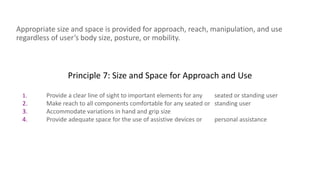 Principle 7: Size and Space for Approach and Use
Appropriate size and space is provided for approach, reach, manipulation, and use
regardless of user’s body size, posture, or mobility.
1. Provide a clear line of sight to important elements for any seated or standing user
2. Make reach to all components comfortable for any seated or standing user
3. Accommodate variations in hand and grip size
4. Provide adequate space for the use of assistive devices or personal assistance
 