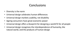 Conclusions
• Diversity is the norm
• Universal design celebrates human differences
• Universal design markets usability, not disability
• Ageing consumers have great economic power
• Universal design offers a blueprint for designing a world fit for all people
• Universal design recognises the interdependence of humanity, the
natural world, and the products of human design
 