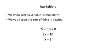Variables
• We know what a variable is from maths.
• We’ve all seen this sort of thing in algebra:
2x – 10 = 0
2x = 10
X = 5
 